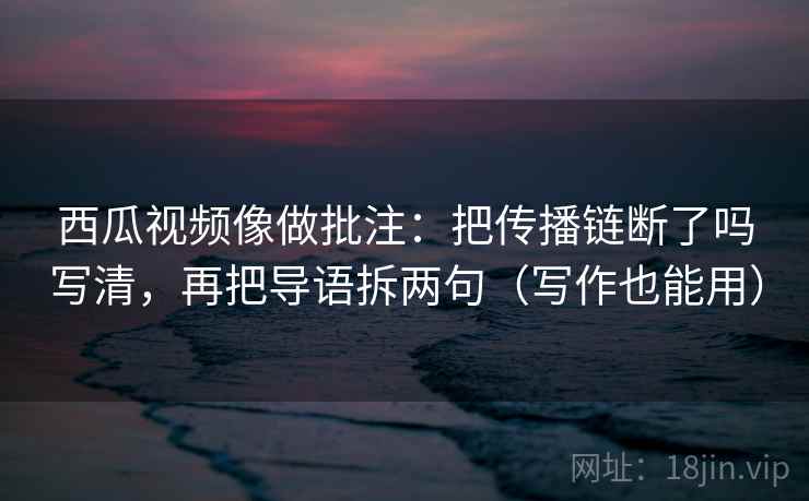 西瓜视频像做批注：把传播链断了吗写清，再把导语拆两句（写作也能用）