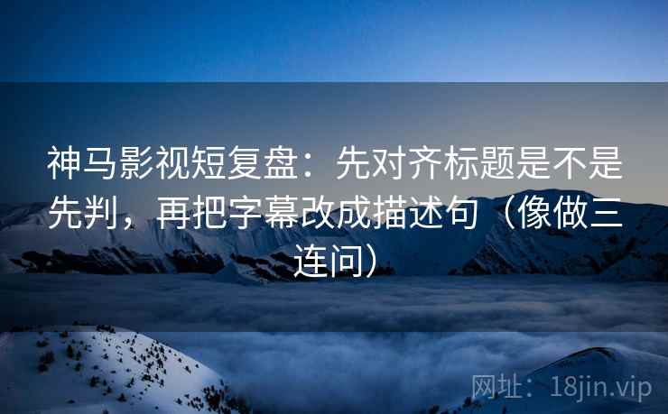 神马影视短复盘：先对齐标题是不是先判，再把字幕改成描述句（像做三连问）