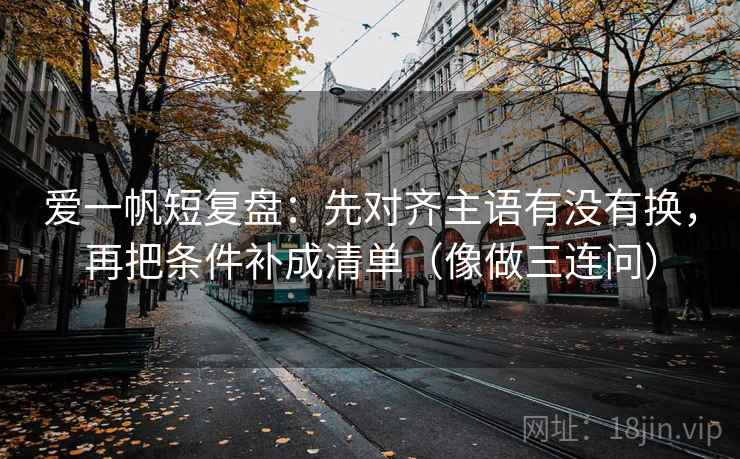 爱一帆短复盘：先对齐主语有没有换，再把条件补成清单（像做三连问）