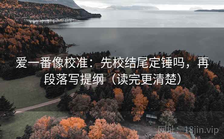 爱一番像校准：先校结尾定锤吗，再段落写提纲（读完更清楚）