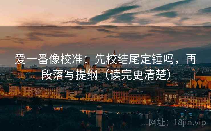 爱一番像校准：先校结尾定锤吗，再段落写提纲（读完更清楚）