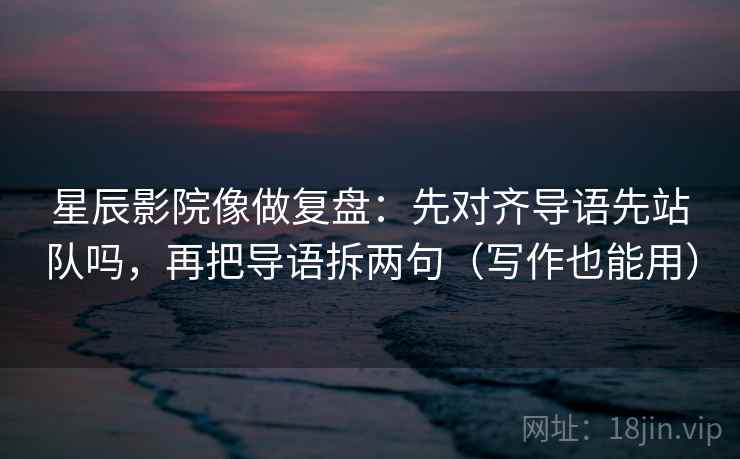 星辰影院像做复盘：先对齐导语先站队吗，再把导语拆两句（写作也能用）