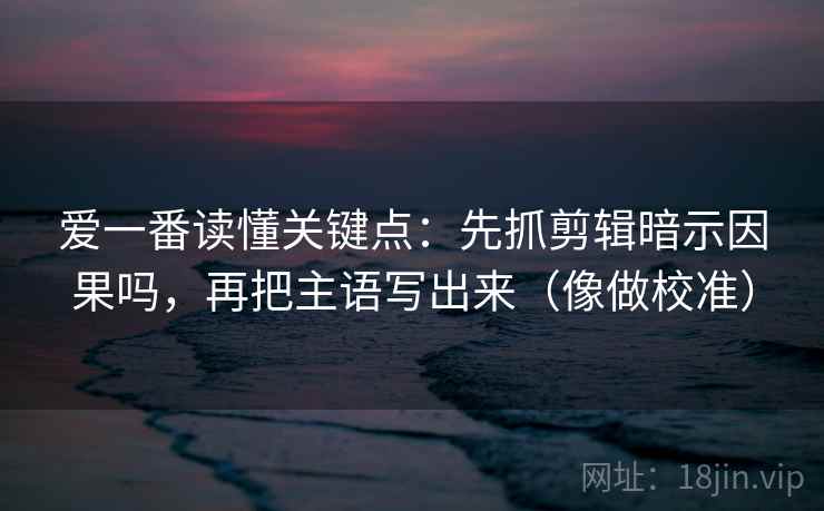 爱一番读懂关键点：先抓剪辑暗示因果吗，再把主语写出来（像做校准）