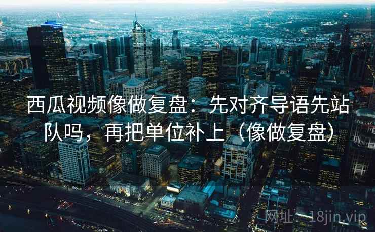 西瓜视频像做复盘：先对齐导语先站队吗，再把单位补上（像做复盘）