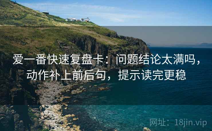 爱一番快速复盘卡：问题结论太满吗，动作补上前后句，提示读完更稳