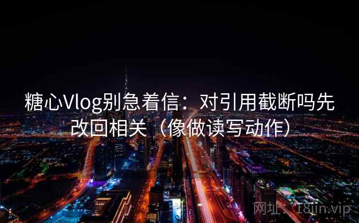 糖心Vlog别急着信：对引用截断吗先改回相关（像做读写动作）