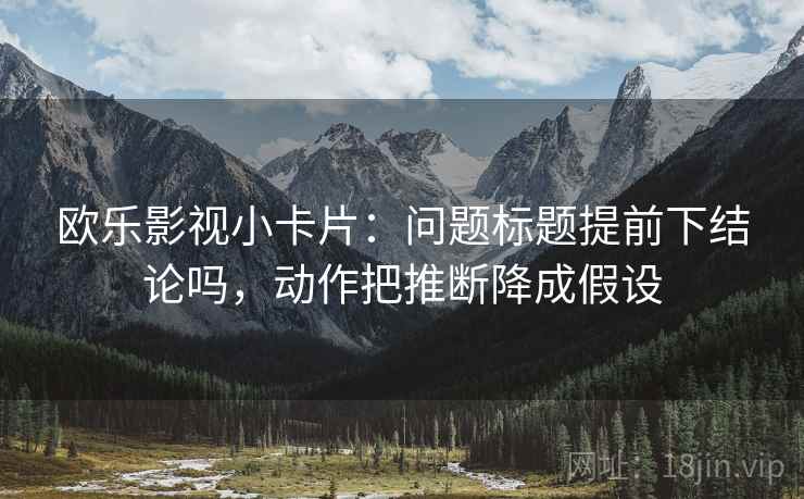 欧乐影视小卡片：问题标题提前下结论吗，动作把推断降成假设