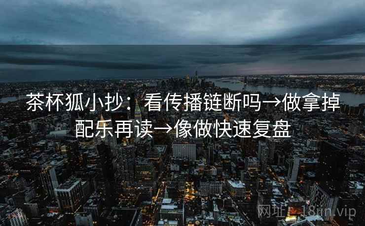 茶杯狐小抄：看传播链断吗→做拿掉配乐再读→像做快速复盘