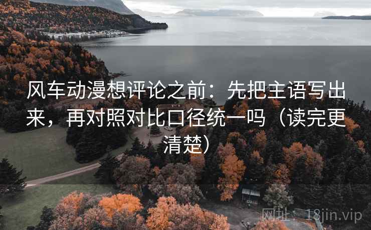 风车动漫想评论之前：先把主语写出来，再对照对比口径统一吗（读完更清楚）