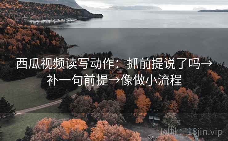 西瓜视频读写动作：抓前提说了吗→补一句前提→像做小流程