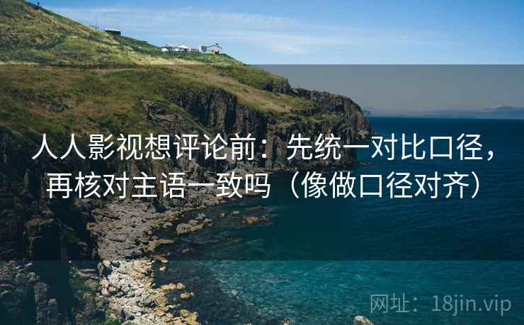 人人影视想评论前：先统一对比口径，再核对主语一致吗（像做口径对齐）