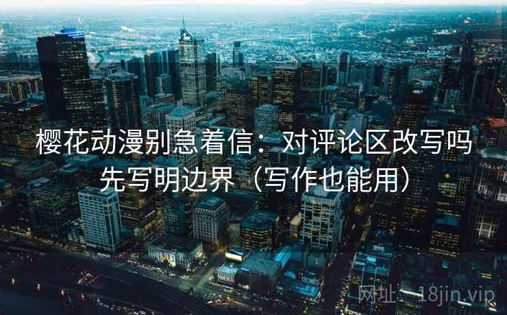 樱花动漫别急着信：对评论区改写吗先写明边界（写作也能用）