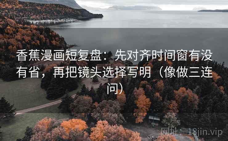 香蕉漫画短复盘：先对齐时间窗有没有省，再把镜头选择写明（像做三连问）