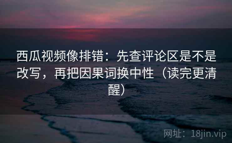 西瓜视频像排错：先查评论区是不是改写，再把因果词换中性（读完更清醒）