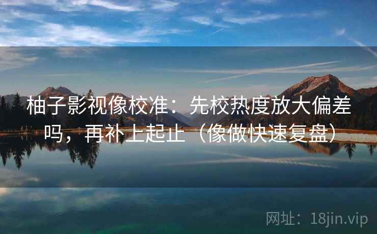 柚子影视像校准：先校热度放大偏差吗，再补上起止（像做快速复盘）