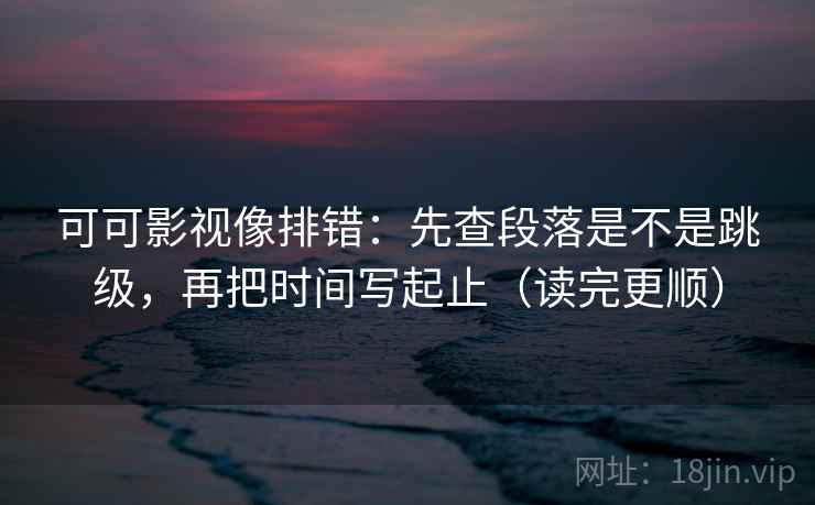 可可影视像排错：先查段落是不是跳级，再把时间写起止（读完更顺）