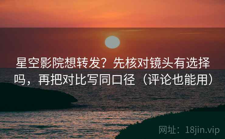 星空影院想转发？先核对镜头有选择吗，再把对比写同口径（评论也能用）