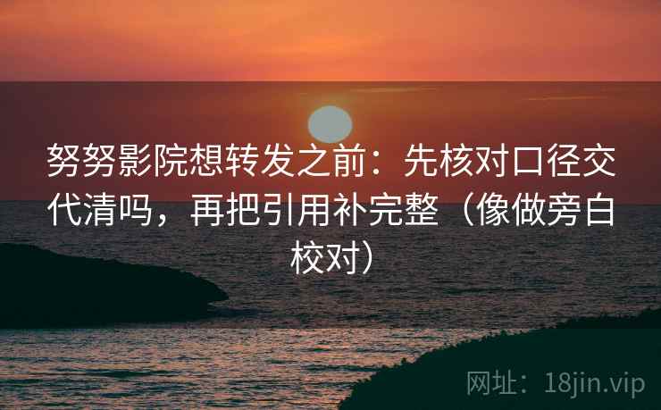 努努影院想转发之前：先核对口径交代清吗，再把引用补完整（像做旁白校对）