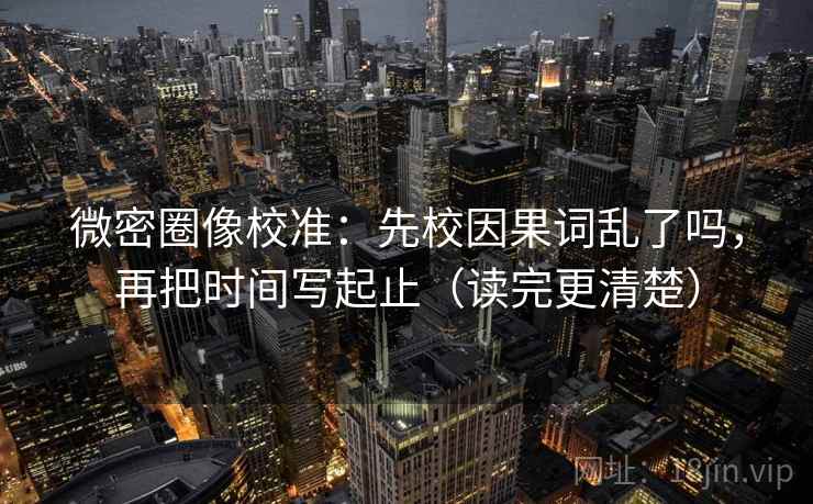 微密圈像校准：先校因果词乱了吗，再把时间写起止（读完更清楚）