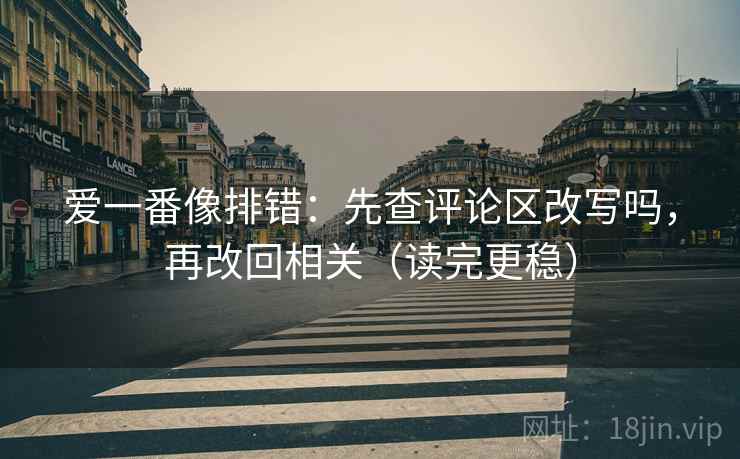 爱一番像排错：先查评论区改写吗，再改回相关（读完更稳）