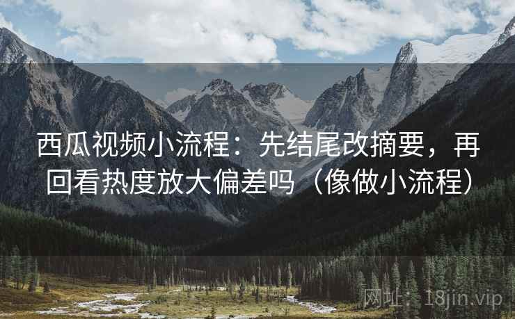 西瓜视频小流程：先结尾改摘要，再回看热度放大偏差吗（像做小流程）